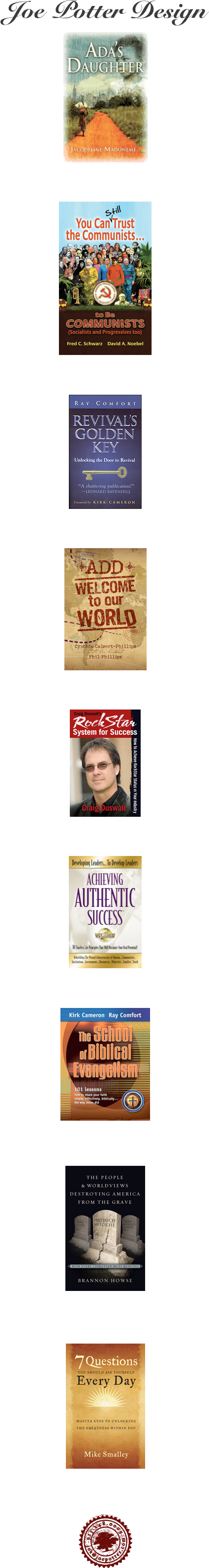 Joe Potter Design  

￼

Ada’s Daughter  •  Pointed Arrows




￼

You Can Still Trust the Communists...to Be Communists • CACC




￼

Revivals Golden Key  •  BridgeLogos




￼

Cynthia Phillips  •  Casscom Media




￼

RockStar System for Success  •  Craig Duswalt




￼

Achieving Authentic Success  •  Life Coach Foundation




￼

Comfort/Cameron  •  Way Of The Master





￼

Brannon Howse • WW Publishing






￼

Dr. Mike Smalley





￼












