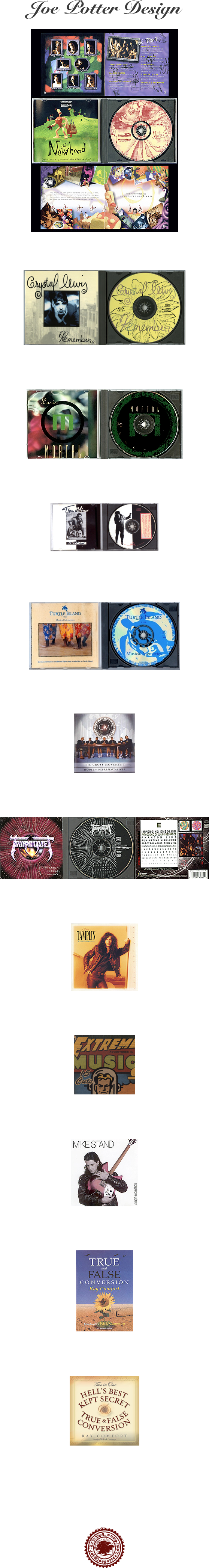 Joe Potter Design  


￼

Neverhood  •  DreamWorks




￼


Crystal Lewis  • Metro One / Myrrh Records




￼


Mortal • Intense Records




￼


Tim Miner • Frontline Music Group
Received Dove Award Nomination for Best Album Design




￼


Turtle Island Resort • Fiji




￼


Cross Movement • CMR




￼


Tourniquet  •  Intense Records




￼


Ken Tamplin • Intense Records




￼


Various Artists • Diamante Music Group




￼


Mike Stand  •  Alarma Records




￼


Ray Comfort  •  Living Waters




￼


Ray Comfort  •  Living Waters










￼










